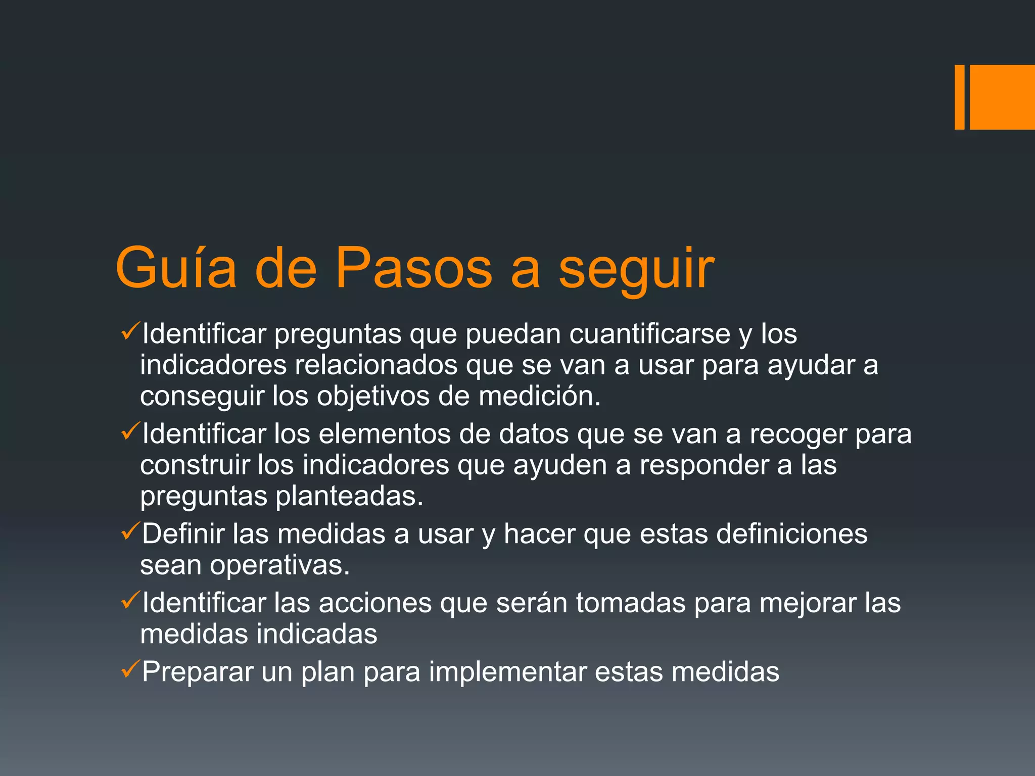 Guía de Pasos a seguir
Identificar preguntas que puedan cuantificarse y los
 indicadores relacionados que se van a usar para ayudar a
 conseguir los objetivos de medición.
Identificar los elementos de datos que se van a recoger para
 construir los indicadores que ayuden a responder a las
 preguntas planteadas.
Definir las medidas a usar y hacer que estas definiciones
 sean operativas.
Identificar las acciones que serán tomadas para mejorar las
 medidas indicadas
Preparar un plan para implementar estas medidas
 