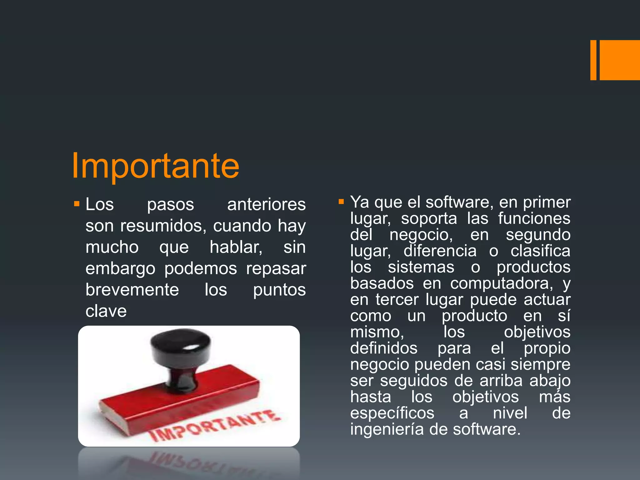 Importante
 Los    pasos     anteriores    Ya que el software, en primer
  son resumidos, cuando hay       lugar, soporta las funciones
                                  del negocio, en segundo
  mucho que hablar, sin           lugar, diferencia o clasifica
  embargo podemos repasar         los sistemas o productos
  brevemente los puntos           basados en computadora, y
                                  en tercer lugar puede actuar
  clave                           como un producto en sí
                                  mismo,       los     objetivos
                                  definidos para el propio
                                  negocio pueden casi siempre
                                  ser seguidos de arriba abajo
                                  hasta los objetivos más
                                  específicos a nivel de
                                  ingeniería de software.
 
