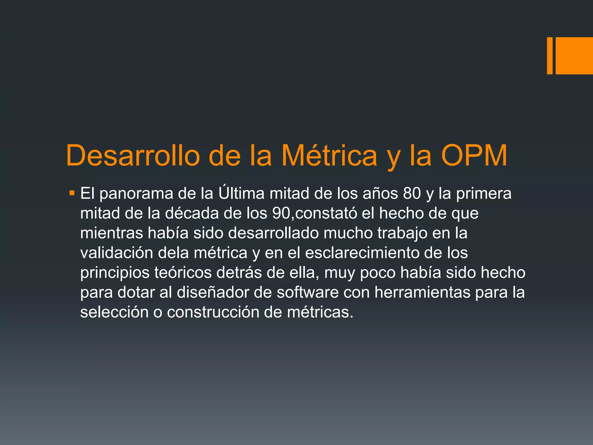 Desarrollo de la Métrica y la OPM
 El panorama de la Última mitad de los años 80 y la primera
  mitad de la década de los 90,constató el hecho de que
  mientras había sido desarrollado mucho trabajo en la
  validación dela métrica y en el esclarecimiento de los
  principios teóricos detrás de ella, muy poco había sido hecho
  para dotar al diseñador de software con herramientas para la
  selección o construcción de métricas.
 