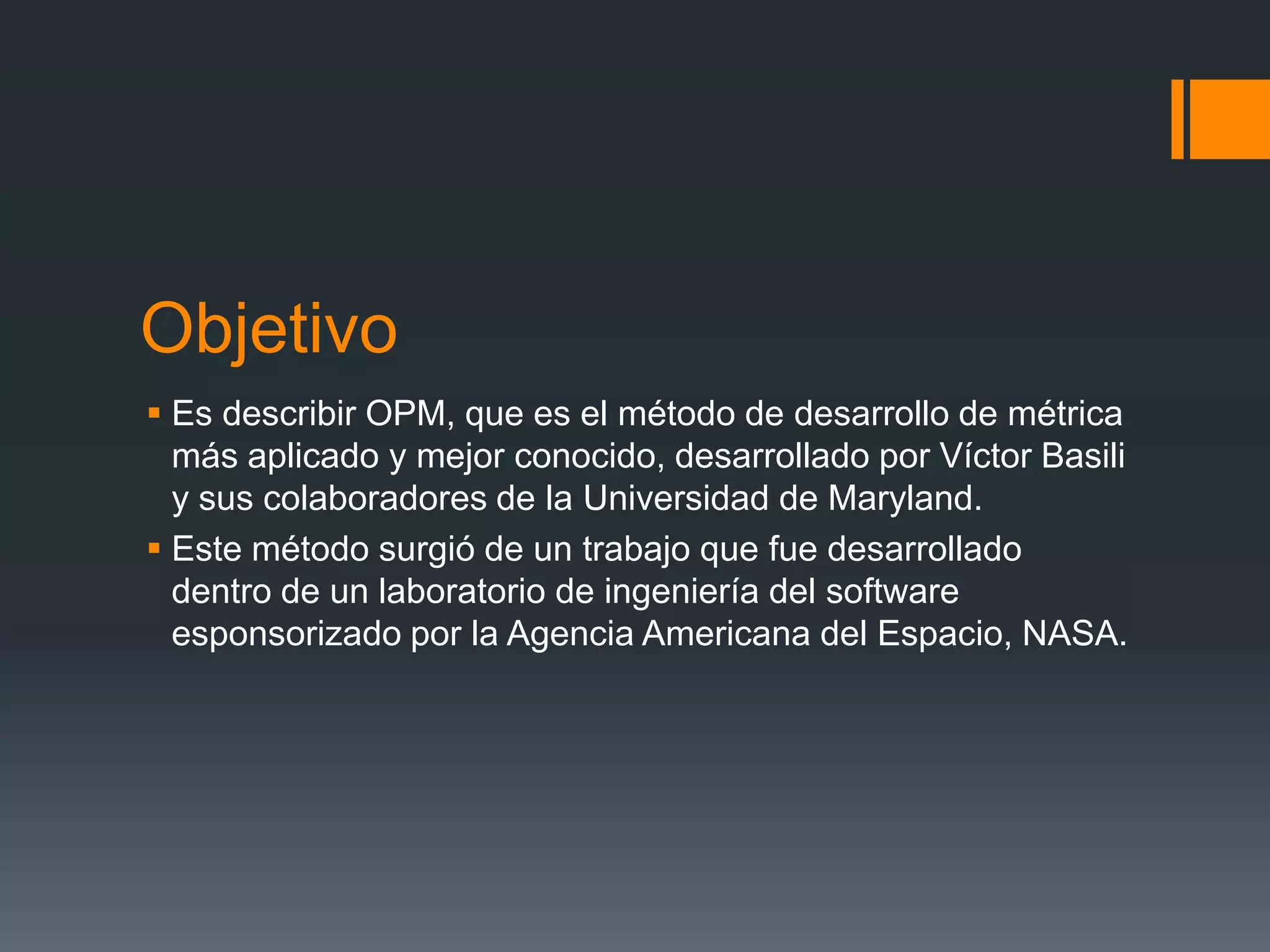 Objetivo
 Es describir OPM, que es el método de desarrollo de métrica
  más aplicado y mejor conocido, desarrollado por Víctor Basili
  y sus colaboradores de la Universidad de Maryland.
 Este método surgió de un trabajo que fue desarrollado
  dentro de un laboratorio de ingeniería del software
  esponsorizado por la Agencia Americana del Espacio, NASA.
 