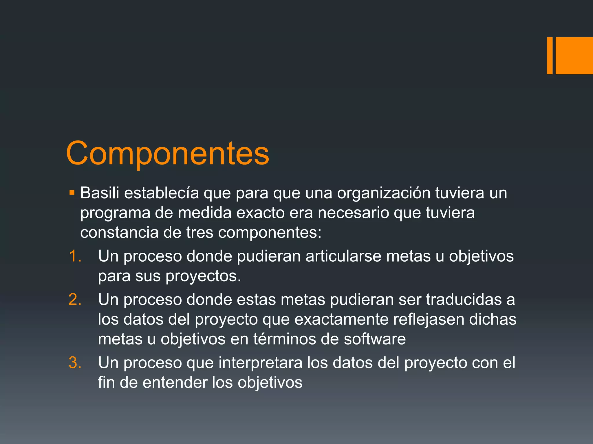 Componentes
 Basili establecía que para que una organización tuviera un
  programa de medida exacto era necesario que tuviera
  constancia de tres componentes:
1. Un proceso donde pudieran articularse metas u objetivos
    para sus proyectos.
2. Un proceso donde estas metas pudieran ser traducidas a
    los datos del proyecto que exactamente reflejasen dichas
    metas u objetivos en términos de software
3. Un proceso que interpretara los datos del proyecto con el
    fin de entender los objetivos
 
