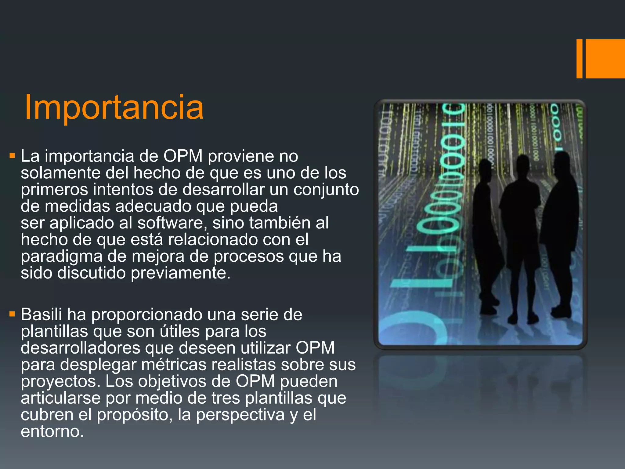 Importancia
 La importancia de OPM proviene no
  solamente del hecho de que es uno de los
  primeros intentos de desarrollar un conjunto
  de medidas adecuado que pueda
  ser aplicado al software, sino también al
  hecho de que está relacionado con el
  paradigma de mejora de procesos que ha
  sido discutido previamente.

 Basili ha proporcionado una serie de
  plantillas que son útiles para los
  desarrolladores que deseen utilizar OPM
  para desplegar métricas realistas sobre sus
  proyectos. Los objetivos de OPM pueden
  articularse por medio de tres plantillas que
  cubren el propósito, la perspectiva y el
  entorno.
 