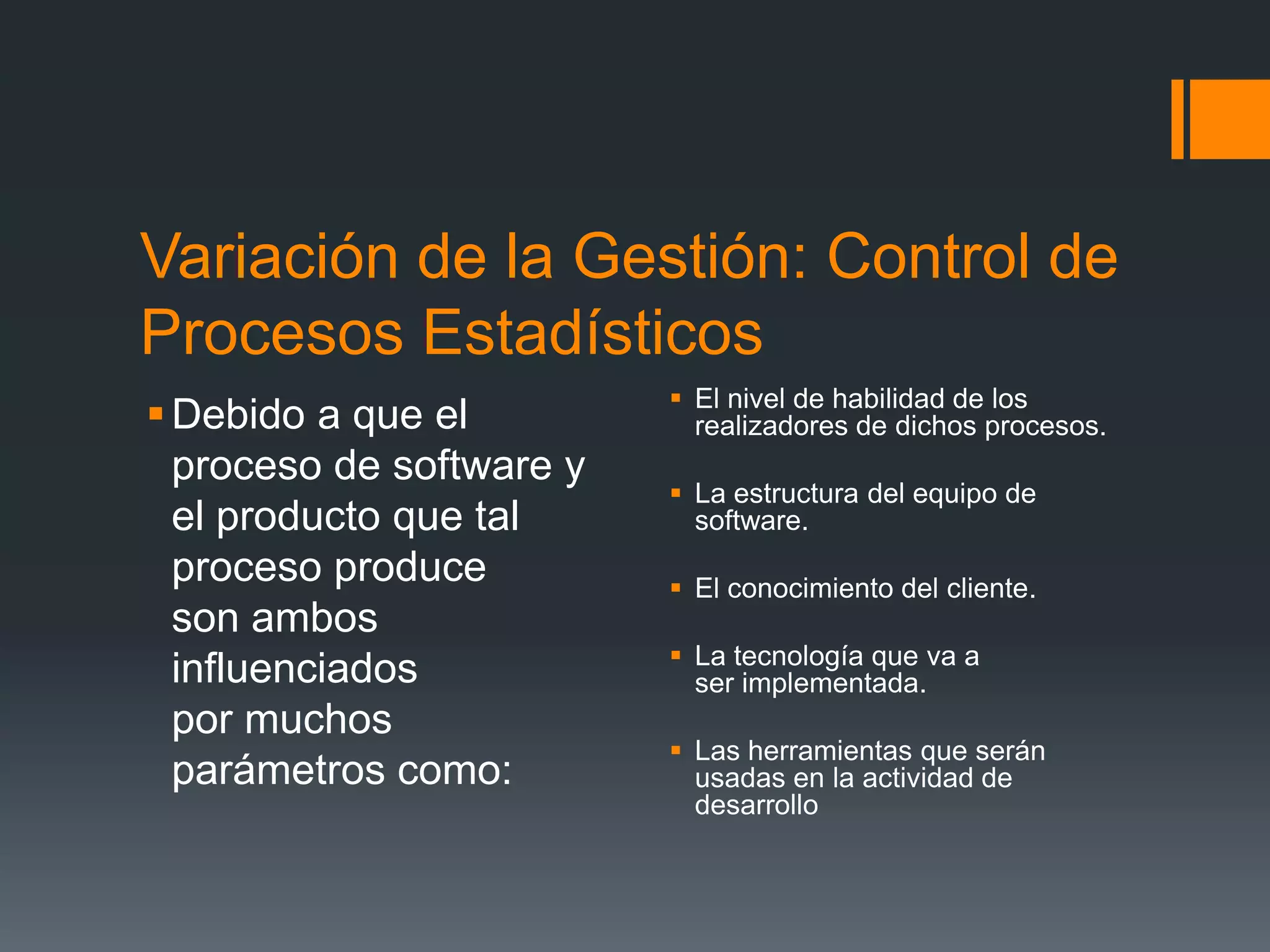 Variación de la Gestión: Control de
Procesos Estadísticos
                           El nivel de habilidad de los
 Debido a que el           realizadores de dichos procesos.
  proceso de software y
                           La estructura del equipo de
  el producto que tal       software.
  proceso produce          El conocimiento del cliente.
  son ambos
                           La tecnología que va a
  influenciados             ser implementada.
  por muchos
                           Las herramientas que serán
  parámetros como:          usadas en la actividad de
                            desarrollo
 