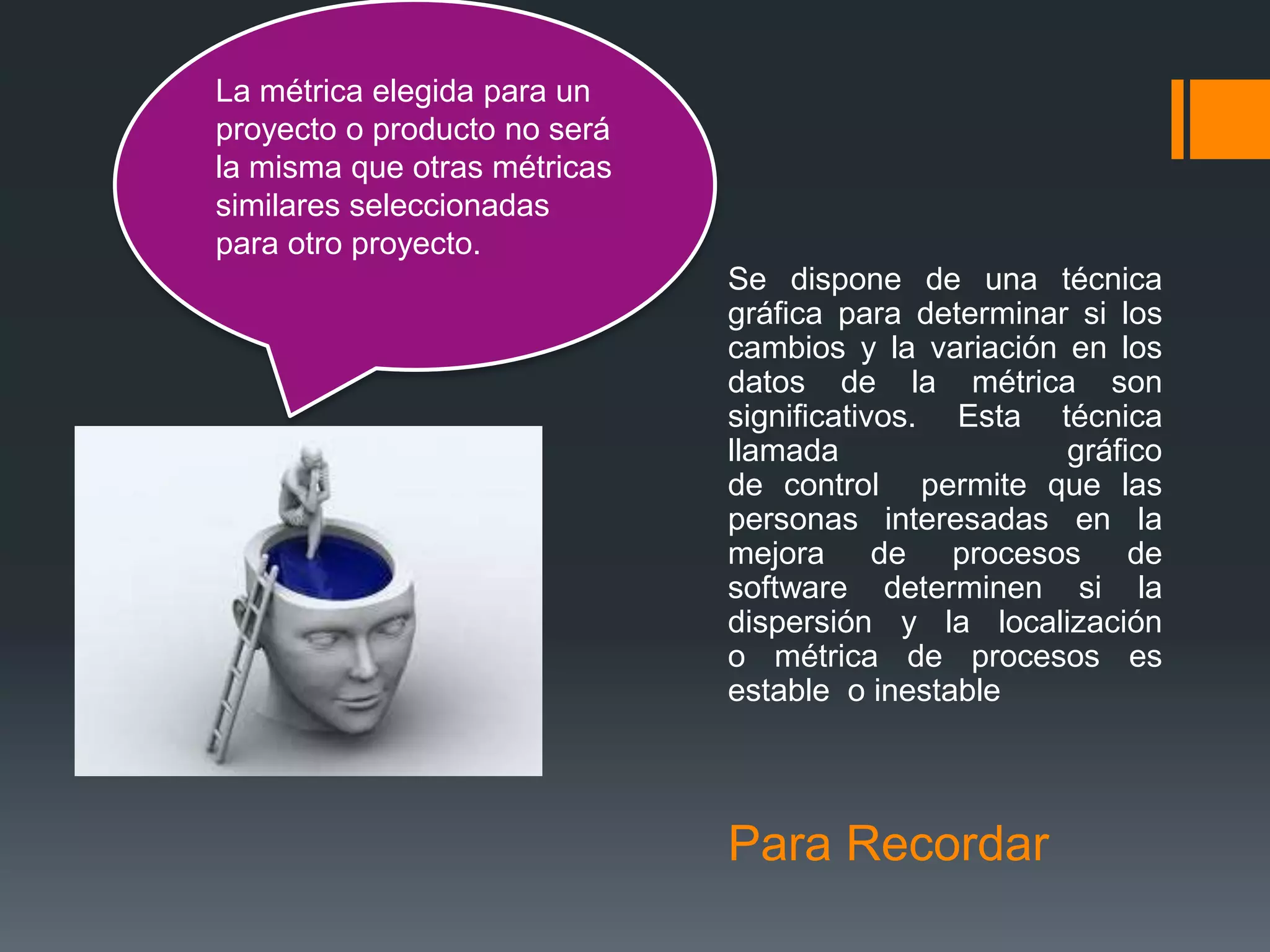 La métrica elegida para un
proyecto o producto no será
la misma que otras métricas
similares seleccionadas
para otro proyecto.
                              Se dispone de una técnica
                              gráfica para determinar si los
                              cambios y la variación en los
                              datos de la métrica son
                              significativos. Esta técnica
                              llamada                gráfico
                              de control permite que las
                              personas interesadas en la
                              mejora de procesos de
                              software determinen si la
                              dispersión y la localización
                              o métrica de procesos es
                              estable o inestable




                              Para Recordar
 