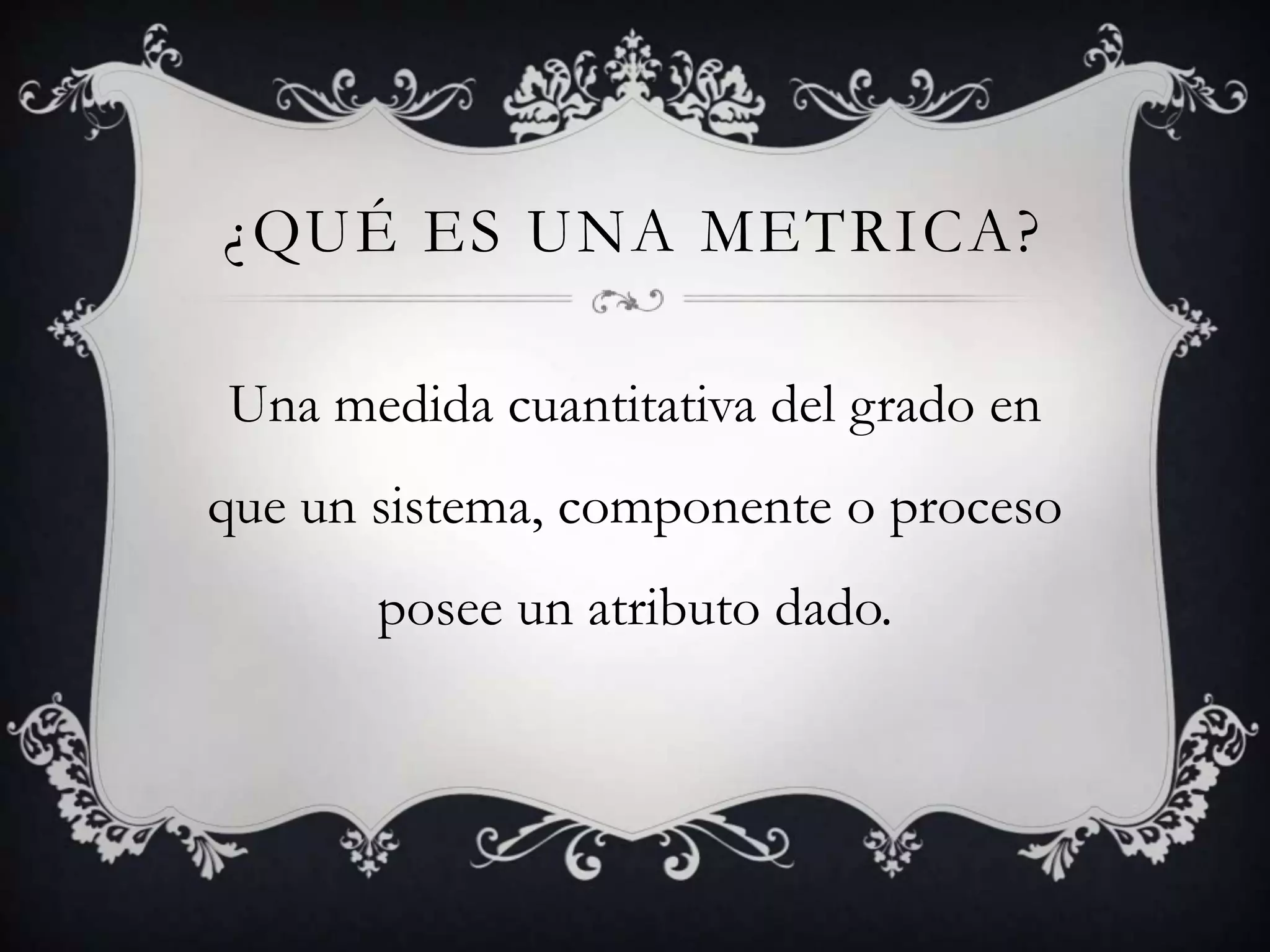 ¿QUÉ ES UNA METRICA?

Una medida cuantitativa del grado en
que un sistema, componente o proceso
       posee un atributo dado.
 