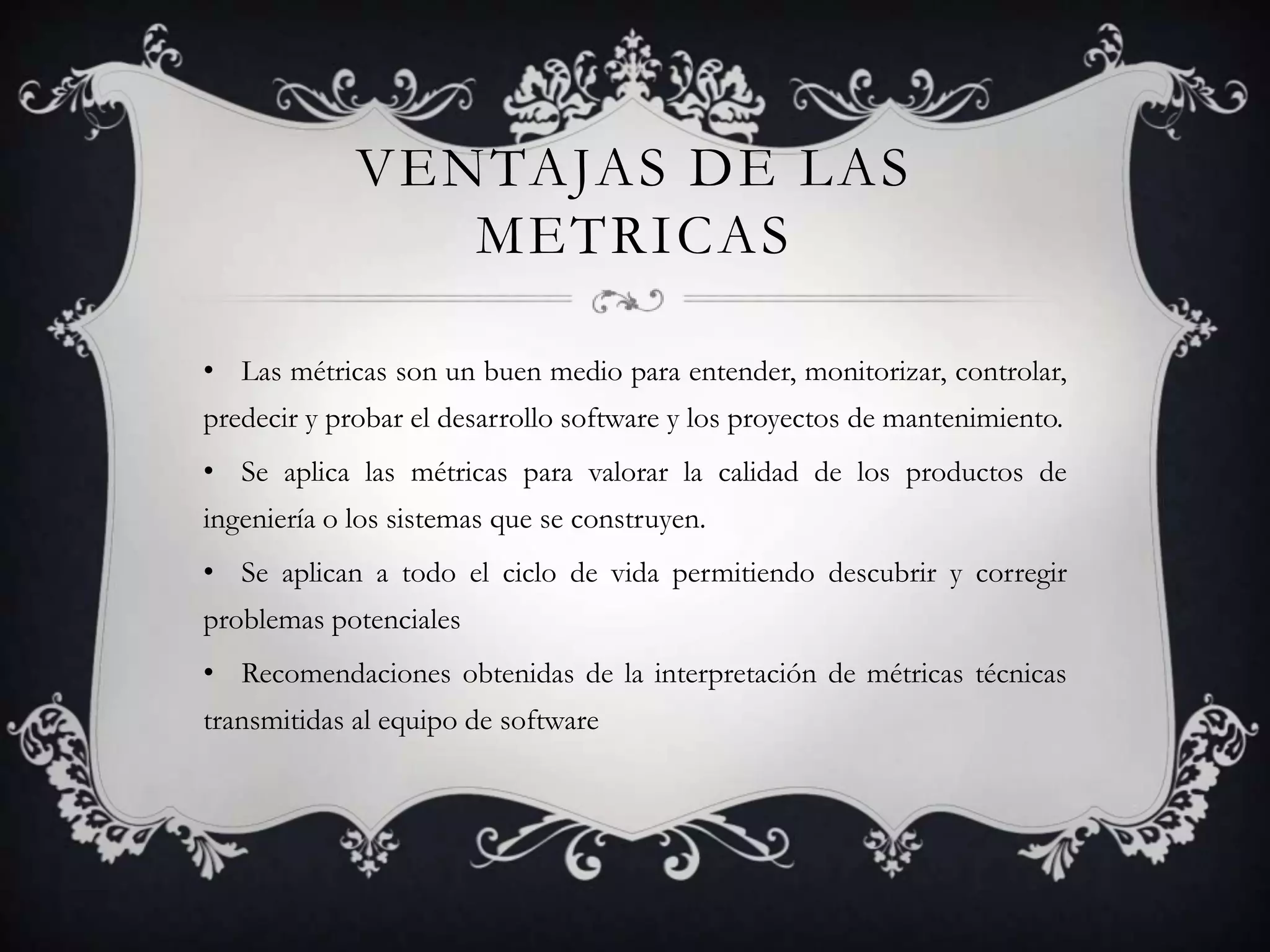 VENTAJAS DE LAS
                METRICAS

• Las métricas son un buen medio para entender, monitorizar, controlar,
predecir y probar el desarrollo software y los proyectos de mantenimiento.
• Se aplica las métricas para valorar la calidad de los productos de
ingeniería o los sistemas que se construyen.
• Se aplican a todo el ciclo de vida permitiendo descubrir y corregir
problemas potenciales
• Recomendaciones obtenidas de la interpretación de métricas técnicas
transmitidas al equipo de software
 