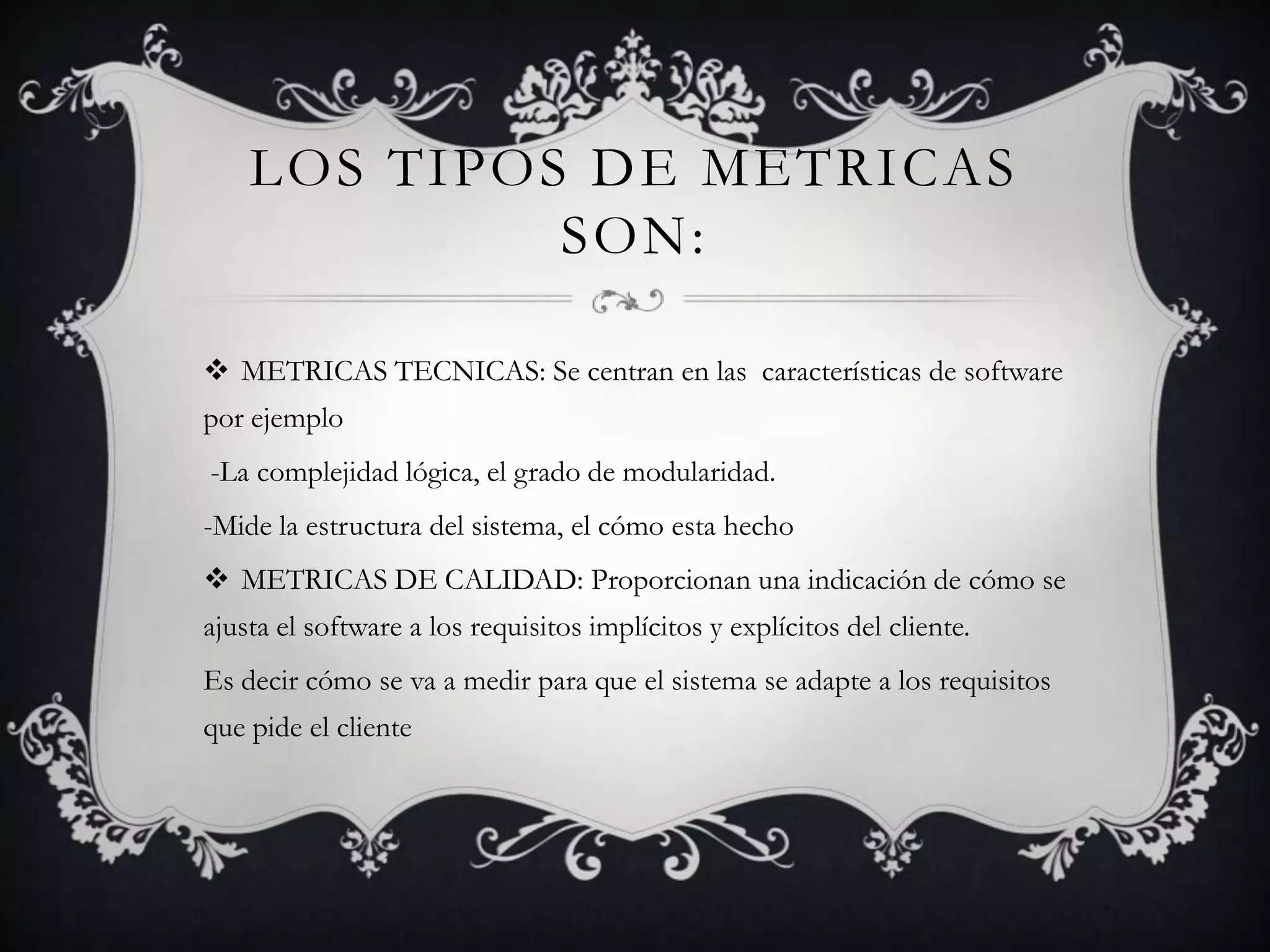 LOS TIPOS DE METRICAS
             SON:

 METRICAS TECNICAS: Se centran en las características de software
por ejemplo
-La complejidad lógica, el grado de modularidad.
-Mide la estructura del sistema, el cómo esta hecho
 METRICAS DE CALIDAD: Proporcionan una indicación de cómo se
ajusta el software a los requisitos implícitos y explícitos del cliente.
Es decir cómo se va a medir para que el sistema se adapte a los requisitos
que pide el cliente
 