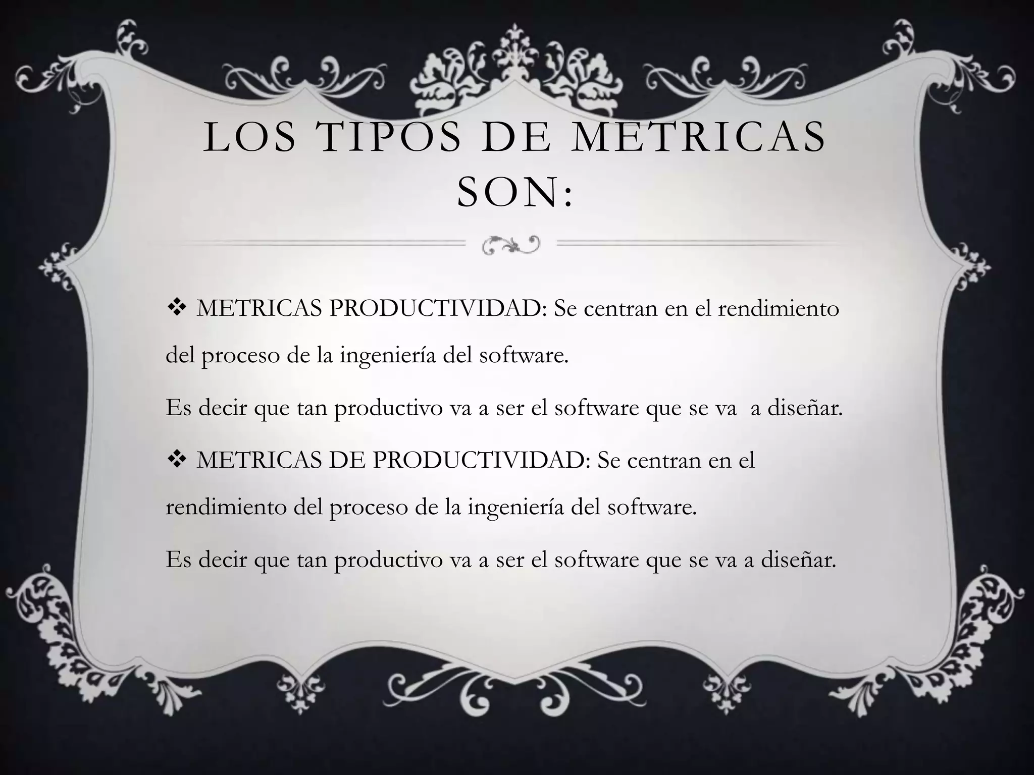 LOS TIPOS DE METRICAS
            SON:

 METRICAS PRODUCTIVIDAD: Se centran en el rendimiento
del proceso de la ingeniería del software.

Es decir que tan productivo va a ser el software que se va a diseñar.

 METRICAS DE PRODUCTIVIDAD: Se centran en el
rendimiento del proceso de la ingeniería del software.

Es decir que tan productivo va a ser el software que se va a diseñar.
 