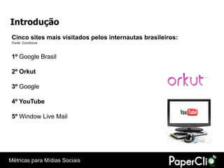 Introdução
 Cinco sites mais visitados pelos internautas brasileiros:
 Fonte: ComScore



 1º Google Brasil

 2º Orkut

 3º Google

 4º YouTube

 5º Window Live Mail




Métricas para Mídias Sociais
 