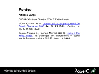 Fontes
             Artigos e Livros
             FLEURY, Gustavo. Eleições 2008: O Efeito Obama
             GOMES, Wilson et al . "Politics 2.0": a campanha online de
             Barack Obama em 2008. Rev. Sociol. Polit., Curitiba, v.
             17, n. 34, Oct. 2009.
             Kaplan Andreas M., Haenlein Michael, (2010)., Users of the
             world, unite! The challenges and opportunities of social
             media, Business Horizons, Vol. 53, Issue 1, p. 59-68.




Métricas para Mídias Sociais
 