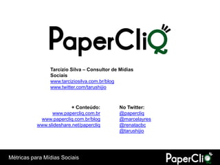 Tarcízio Silva – Consultor de Mídias
                Sociais
                www.tarciziosilva.com.br/blog
                www.twitter.com/tarushijio



                         + Conteúdo:         No Twitter:
                 www.papercliq.com.br        @papercliq
            www.papercliq.com.br/blog        @marcelayres
           www.slideshare.net/papercliq      @renatacbc
                                             @tarushijio




Métricas para Mídias Sociais
 