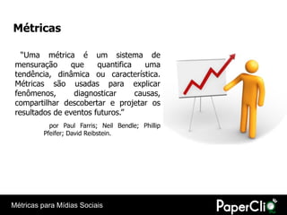 Métricas

   “Uma métrica é um sistema de
 mensuração      que    quantifica    uma
 tendência, dinâmica ou característica.
 Métricas são usadas para explicar
 fenômenos,       diagnosticar     causas,
 compartilhar descobertar e projetar os
 resultados de eventos futuros.”
           por Paul Farris; Neil Bendle; Phillip
         Pfeifer; David Reibstein.




Métricas para Mídias Sociais
 