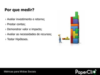 Por que medir?

 › Avaliar investimento e retorno;
 › Prestar contas;
 › Demonstrar valor e impacto;
 › Avaliar as necessidades de recursos;
 › Testar Hipóteses.




Métricas para Mídias Sociais
 