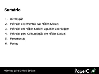 Sumário

 1. Introdução
 2. Métricas e Elementos das Mídias Sociais
 3. Métricas em Mídias Sociais: algumas abordagens
 4. Métricas para Comunicação em Mídias Sociais
 5. Ferramentas
 6. Fontes




Métricas para Mídias Sociais
 