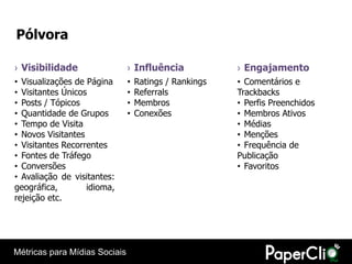 Pólvora

› Visibilidade                 › Influência             › Engajamento
• Visualizações de Página      •   Ratings / Rankings   • Comentários e
• Visitantes Únicos            •   Referrals            Trackbacks
• Posts / Tópicos              •   Membros              • Perfis Preenchidos
• Quantidade de Grupos         •   Conexões             • Membros Ativos
• Tempo de Visita                                       • Médias
• Novos Visitantes                                      • Menções
• Visitantes Recorrentes                                • Frequência de
• Fontes de Tráfego                                     Publicação
• Conversões                                            • Favoritos
• Avaliação de visitantes:
geográfica,        idioma,
rejeição etc.




Métricas para Mídias Sociais
 