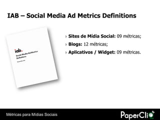 IAB – Social Media Ad Metrics Definitions


                               › Sites de Mídia Social: 09 métricas;
                               › Blogs: 12 métricas;
                               › Aplicativos / Widget: 09 métricas.




Métricas para Mídias Sociais
 