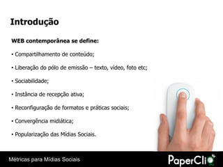 Introdução

 WEB contemporânea se define:

 • Compartilhamento de conteúdo;

 • Liberação do pólo de emissão – texto, vídeo, foto etc;

 • Sociabilidade;

 • Instância de recepção ativa;

 • Reconfiguração de formatos e práticas sociais;

 • Convergência midiática;

 • Popularização das Mídias Sociais.



Métricas para Mídias Sociais
 