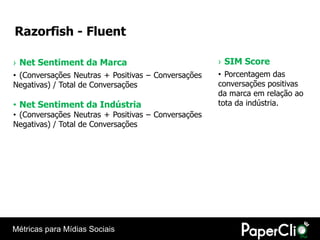 Razorfish - Fluent

› Net Sentiment da Marca                             › SIM Score
• (Conversações Neutras + Positivas – Conversações   • Porcentagem das
Negativas) / Total de Conversações                   conversações positivas
                                                     da marca em relação ao
• Net Sentiment da Indústria                         tota da indústria.
• (Conversações Neutras + Positivas – Conversações
Negativas) / Total de Conversações




Métricas para Mídias Sociais
 
