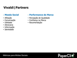 Vivaldi|Partners

› Moeda Social                 › Performance de Marca
•   Afiliação                  • Percepção de Qualidade
•   Conversação                • Confiança na Marca
•   Utilidade                  • Recomendação
•   Advocacia
•   Informação
•   Identidade




Métricas para Mídias Sociais
 