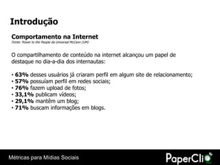 Introdução
 Comportamento na Internet
 Fonte: Power to the People da Universal McCann (UM)


 O compartilhamento de conteúdo na internet alcançou um papel de
 destaque no dia-a-dia dos internautas:

 • 63% desses usuários já criaram perfil em algum site de relacionamento;
 • 57% possuíam perfil em redes sociais;
 • 76% fazem upload de fotos;
 • 33,1% publicam vídeos;
 • 29,1% mantêm um blog;
 • 71% buscam informações em blogs.




Métricas para Mídias Sociais
 