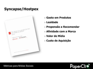 Syncapse/Hostpex

                               › Gasto em Produtos
                               › Lealdade
                               › Propensão a Recomendar
                               › Afinidade com a Marca
                               › Valor de Mídia
                               › Custo de Aquisição




Métricas para Mídias Sociais
 