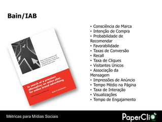 Bain/IAB
                               • Consciência de Marca
                               • Intenção de Compra
                               • Probabilidade de
                               Recomendar
                               • Favorabilidade
                               • Taxas de Conversão
                               • Recall
                               • Taxa de Cliques
                               • Visitantes Únicos
                               • Associação da
                               Mensagem
                               • Impressões de Anúncio
                               • Tempo Médio na Página
                               • Taxa de Interação
                               • Visualizações
                               • Tempo de Engajamento



Métricas para Mídias Sociais
 