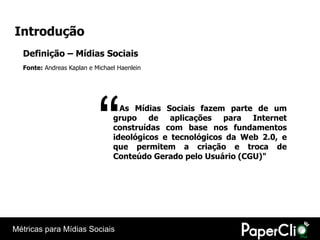 Introdução
  Definição – Mídias Sociais
  Fonte: Andreas Kaplan e Michael Haenlein




                           “      As Mídias Sociais fazem parte de um
                                grupo de aplicações para Internet
                                construídas com base nos fundamentos
                                ideológicos e tecnológicos da Web 2.0, e
                                que permitem a criação e troca de
                                Conteúdo Gerado pelo Usuário (CGU)"




Métricas para Mídias Sociais
 