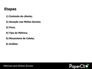 Etapas
  1) Contexto do cliente;

  2) Atuação nas Mídias Sociais;

  3) Foco;

  4) Tipo de Métrica;

  5) Mecanismo de Coleta;

  6) Análise.




Métricas para Mídias Sociais
 
