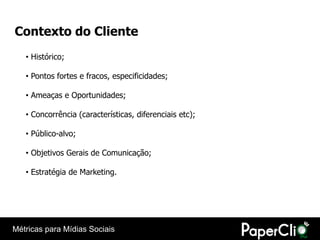 Contexto do Cliente
   • Histórico;

   • Pontos fortes e fracos, especificidades;

   • Ameaças e Oportunidades;

   • Concorrência (características, diferenciais etc);

   • Público-alvo;

   • Objetivos Gerais de Comunicação;

   • Estratégia de Marketing.




Métricas para Mídias Sociais
 