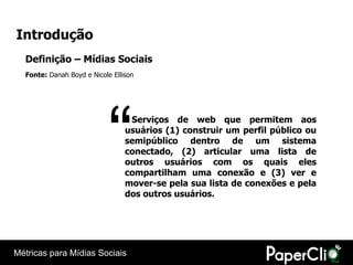 Introdução
  Definição – Mídias Sociais
  Fonte: Danah Boyd e Nicole Ellison




                            “     Serviços de web que permitem aos
                                 usuários (1) construir um perfil público ou
                                 semipúblico dentro de um sistema
                                 conectado, (2) articular uma lista de
                                 outros usuários com os quais eles
                                 compartilham uma conexão e (3) ver e
                                 mover-se pela sua lista de conexões e pela
                                 dos outros usuários.




Métricas para Mídias Sociais
 