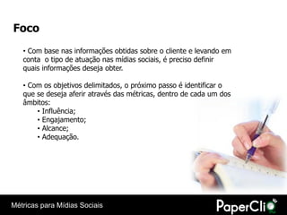 Foco
   • Com base nas informações obtidas sobre o cliente e levando em
   conta o tipo de atuação nas mídias sociais, é preciso definir
   quais informações deseja obter.

   • Com os objetivos delimitados, o próximo passo é identificar o
   que se deseja aferir através das métricas, dentro de cada um dos
   âmbitos:
       • Influência;
       • Engajamento;
       • Alcance;
       • Adequação.




Métricas para Mídias Sociais
 