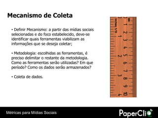 Mecanismo de Coleta

  • Definir Mecanismo: a partir das mídias sociais
  selecionadas e do foco estabelecido, deve-se
  identificar quais ferramentas viabilizam as
  informações que se deseja coletar;

  • Metodologia: escolhidas as ferramentas, é
  preciso delimitar o restante da metodologia.
  Como as ferramentas serão utilizadas? Em que
  período? Como os dados serão armazenados?

  • Coleta de dados.




Métricas para Mídias Sociais
 