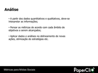 Análise

    • A partir dos dados quantitativos e qualitativos, deve-se
    interpretar as informações;

    • Pensar as métricas de acordo com cada âmbito de
    objetivos a serem alcançados;

    • Aplicar dados e análises no delineamento de novas
    ações, otimização de estratégias etc.




Métricas para Mídias Sociais
 