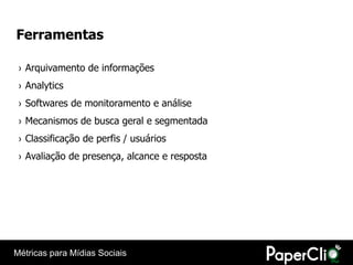 Ferramentas

 › Arquivamento de informações
 › Analytics
 › Softwares de monitoramento e análise
 › Mecanismos de busca geral e segmentada
 › Classificação de perfis / usuários
 › Avaliação de presença, alcance e resposta




Métricas para Mídias Sociais
 