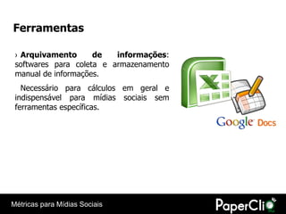 Ferramentas

 › Arquivamento      de   informações:
 softwares para coleta e armazenamento
 manual de informações.
   Necessário para cálculos em geral e
 indispensável para mídias sociais sem
 ferramentas específicas.




Métricas para Mídias Sociais
 
