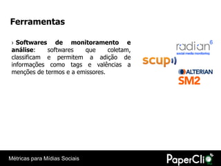 Ferramentas

 › Softwares de monitoramento e
 análise:    softwares   que      coletam,
 classificam e permitem a adição de
 informações como tags e valências a
 menções de termos e a emissores.




Métricas para Mídias Sociais
 