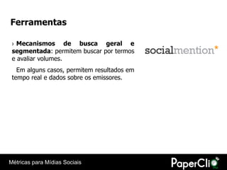 Ferramentas

 › Mecanismos de busca geral e
 segmentada: permitem buscar por termos
 e avaliar volumes.
   Em alguns casos, permitem resultados em
 tempo real e dados sobre os emissores.




Métricas para Mídias Sociais
 