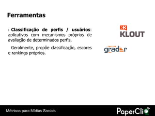 Ferramentas

 › Classificação de perfis / usuários:
 aplicativos com mecanismos próprios de
 avaliação de determinados perfis.
   Geralmente, propõe classificação, escores
 e rankings próprios.




Métricas para Mídias Sociais
 