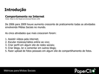 Introdução
 Comportamento na Internet
 Fonte: Power to the People da Universal McCann (UM)


 De 2006 para 2009 houve aumento crescente de praticamente todas as atividades
 envolvendo Mídias Sociais no mundo.

 As cinco atividades que mais cresceram foram:

 1.   Assistir vídeos pela internet;
 2.   Escutar músicas/rádios online ao vivo;
 3.   Criar perfil em algum site de redes sociais;
 4.   Criar blogs, ler e comentar em outros blogs;
 5.   Fazer upload de fotos pessoais em algum site de compartilhamento de fotos.




Métricas para Mídias Sociais
 