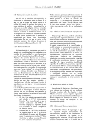 Sistemas de Información II – Año 2014

2.2 Métricas del modelo de análisis
En esta fase se obtendrán los requisitos y se
establecerá el fundamento para el diseño. Y es
por eso que se desea una visión interna a la
calidad del modelo de análisis. Sin embargo hay
pocas métricas de análisis y especificación, se
sabe que es posible adaptar métricas obtenidas
para la aplicación de un proyecto, en donde las
métricas examinan el modelo de análisis con el
fin de predecir el tamaño del sistema resultante,
en donde resulte probable que el tamaño y la
complejidad del diseño estén directamente
relacionados. Es por eso que se verán en las
siguientes secciones las métricas de puntos de
función y de calidad de especificación [3].
2.2.1 Puntos de función
El Punto Función es “un método para medir el
tamaño y la complejidad software basándose en la
cantidad de funcionalidad”, o una herramienta
para “medir el tamaño funcional del software”.
Permite a los clientes disponer de un método
común para estimar el trabajo de sus proveedores.
Normalmente, además el método del cálculo del
punto función es conocido por el proveedor. Y en
cualquier caso se evitan las estimaciones “ad hoc”
para cada desarrollo / proveedor. Se consigue así
tener unas “tablas estándar” de estimación de los
trabajos, y métricas derivadas, como el número de
horas de desarrolladores por Puntos Función,
Número total de horas por Puntos Función, Coste
por Puntos Función, etc.
Pero una de las dificultades de implantar el punto
función es que hay muchos métodos, y
“familias”, para calcular los Puntos Función. Y
que algunos son más ligeros y otros enormemente
más pesados.
Con el objetivo de hacer más llevadera la tarea de
seleccionar un método para el cálculo del punto
función, dos de los métodos más prácticos y
ligeros para implantar la estimación con punto
función son los siguientes:
 FP Lite: Este método es una derivación
del método el IFPUG (International
Function Point Users Group), ya que el
método tradicional del IFPUG es
bastante complejo de implantar. El FP
Lite lo que hace es reducir y simplificar
las fases del IFPUG.
 Puntos Casos de Uso (Use Case Points):
Se basa en casos de uso. Y es de gran
aplicabilidad al mundo real. El método
es del 93, y de manera similar al FP Lite,
simplifica y reduce considerablemente
los pasos necesarios para estimar.

Ambos métodos permiten definir un conjunto de
tablas estándar, por las que todos los proveedores
deben guiarse a la hora de realizar una
estimación. El FP Lite trabaja con requisitos más
tradicionales, y el Puntos Casos de Uso con casos
de uso como entrada. Ambos son ligeros, y
existen experiencias reales de su implantación
[4].
2.2.2 Métricas de la calidad de la especificación
Propuesta por Pressman, mide la calidad del
análisis y de los requisitos capturados. A pesar de
medir factores cualitativos, propone métricas
como por ejemplo el número de requisitos donde
los revisores han interpretado lo mismo.
Al medir características de la especificación es
posible obtener un conocimiento cuantitativo de
la especificidad y el grado de avance proponen
una lista de características que pueden emplearse
para valorar la calidad del modelo de análisis y la
correspondiente especificación de requisitos:
especificidad
(ausencia
de
ambigüedad),
compleción, corrección, comprensión, capacidad
de verificación, consistencia interna y externa,
capacidad de logro, concisión, trazabilidad,
capacidad de modificación, exactitud y capacidad
de reutilización. Además, los autores apuntan que
las especificaciones de alta calidad deben estar
almacenadas electrónicamente, ser ejecutables o
al menos interpretables, anotadas por importancia
y estabilidad relativas, con su versión
correspondiente, organizadas, con referencias
cruzadas y especificadas al nivel correcto de
detalle.

2.3 Métricas del modelo de diseño
Las métricas de diseño para el software, como
otras métricas del software, no son perfectas.
Continúa el debate sobre la eficacia y cómo
deberían aplicarse. Muchos expertos argumentan
que se necesita más experimentación hasta que se
puedan emplear las métricas de diseño. Y sin
embargo, el diseño sin medición es una
alternativa inaceptable.
2.3.1 Métricas del diseño arquitectónico
Consideradas métricas de caja negra ya que
no requieren ningún conocimiento del
funcionamiento interno de un componente de
software en particular. Se centran en la
arquitectura del programa y la eficiencia de los
módulos. Son de caja negra en el sentido que no

 