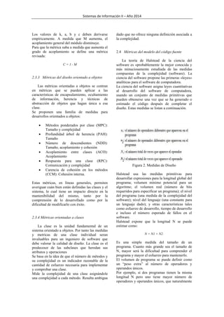 Sistemas de Información II – Año 2014

Los valores de k, a, b y c deben derivarse
empíricamente. A medida que M aumenta, el
acoplamiento general del módulo disminuye.
Para que la métrica suba a medida que aumenta el
grado de acoplamiento se define una métrica
revisada:
C=1-M

2.3.3 Métricas del diseño orientado a objetos
Las métricas orientadas a objetos se centran
en métricas que se pueden aplicar a las
características de encapsulamiento, ocultamiento
de información, herencia y técnicas de
abstracción de objetos que hagan única a esa
clase.
Se proponen una familia de medidas para
desarrollos orientados a objetos:







Métodos ponderados por clase (MPC):
Tamaño y complejidad
Profundidad árbol de herencia (PAH):
Tamaño
Número de descendientes (NDD):
Tamaño, acoplamiento y cohesión
Acoplamiento entre clases (ACO):
Acoplamiento
Respuesta para una clase (RPC):
Comunicación y complejidad
Carencia de cohesión en los métodos
(CCM): Cohesión interna.

Estas métricas, en líneas generales, permiten
averiguar cuán bien están definidas las clases y el
sistema, lo cual tiene un impacto directo en la
mantenibilidad del mismo, tanto por la
comprensión de lo desarrollado como por la
dificultad de modificarlo con éxito.

2.3.4 Métricas orientadas a clases
La clase es la unidad fundamental de un
sistema orientado a objetos. Por tanto las medidas
y metricas de una clase individual seran
invaluables para un ingeniero de software que
debe valorar la calidad de diseño. La clase es el
predecesor de las subclases que heredan sus
atributos y operaciones
Se basa en la idea de que el número de métodos y
su complejidad es un indicador razonable de la
cantidad de esfuerzo necesaria para implementar
y comprobar una clase.
Mide la complejidad de una clase asignándole
una complejidad a cada método. Resulta ambigua

dado que no ofrece ninguna definición asociada a
la complejidad.

2.4 Métricas del modelo del código fuente
La teoría de Halstead de la ciencia del
software es «probablemente la mejor conocida y
más minuciosamente estudiada de las medidas
compuestas de la complejidad (software). La
ciencia del software propone las primeras «leyes»
analíticas para el software de computadora.
La ciencia del software asigna leyes cuantitativas
al desarrollo del software de computadora,
usando un conjunto de medidas primitivas que
pueden obtenerse una vez que se ha generado o
estimado el código después de completar el
diseño. Estas medidas se listan a continuación.

Figura 2. Medidas de Diseño
Halstead usa las medidas primitivas para
desarrollar expresiones para la longitud global del
programa; volumen mínimo potencial para un
algoritmo; el volumen real (número de bits
requeridos para especificar un programa); el nivel
del programa (una medida de la complejidad del
software); nivel del lenguaje (una constante para
un lenguaje dado); y otras características tales
como esfuerzo de desarrollo, tiempo de desarrollo
e incluso el número esperado de fallos en el
software.
Halstead expone que la longitud N se puede
estimar como:
N = N1 + N2.

Es una simple medida del tamaño de un
programa. Cuanto más grande sea el tamaño de
N, mayor será la dificultad para comprender el
programa y mayor el esfuerzo para mantenerlo.
El volumen de programa se puede definir como
un “peso extra” al número de operadores y
operandos únicos.
Por ejemplo, si dos programas tienen la misma
longitud N pero uno tiene mayor número de
operadores y operandos únicos, que naturalmente

 