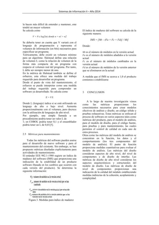 Sistemas de Información II – Año 2014

lo hacen más difícil de entender y mantener, este
tendrá un mayor volumen
Se calcula como

El índice de madurez del software se calcula de la
siguiente manera:

V = N x log2(n) donde n = n1 + n2

IMS = [Mt – (Fa + Fc + Fd)] / Mt]
Se debería tener en cuenta que V variará con el
lenguaje de programación y representa el
volumen de información (en bits) necesarios para
especificar un programa.
Teóricamente, debe existir un volumen mínimo
para un algoritmo. Halstead define una relación
de volumen L como la relación de volumen de la
forma más compacta de un programa con
respecto al volumen real del programa. Por tanto,
L debe ser siempre menor de uno.
En la métrica de Halstead también se define el
esfuerzo, esta ofrece una medida del trabajo
requerido para desarrollar un programa.
Desde el punto de vista del mantenimiento, el
esfuerzo se puede interpretar como una medida
del trabajo requerido para comprender un
software ya desarrollado. Se calcula como

Donde:
Mt es el número de módulos en la versión actual
Fa es el número de módulos añadidos a la versión

actual
Fc es el número de módulos cambiados en la
versión actual
Fd es el número de módulos de la versión anterior
que se eliminaron en la actual
A medida que el IMS se acerca a 1,0 el producto
comienza a estabilizarse

3

CONCLUSION

E = V/L

Donde L (lenguaje) indica si se está utilizando un
lenguaje de alto o bajo nivel. Aumenta
proporcionalmente con el volumen, pero decrece
con la utilización de lenguajes de alto nivel.
Por ejemplo, una simple llamada a un
procedimiento podría tener un valor L de
1; en COBOL podría tener 0,1 y el ensamblador
podría tener un L de 0,01[5].

2.5 Métricas para mantenimiento
Todas las métricas del software pueden usarse
para el desarrollo de nuevo software y para el
mantenimiento del existente. Sin embargo, se han
propuesto métricas diseñadas explícitamente para
actividades de mantenimiento.
El estándar EEE 982.1-1988 sugiere un índice de
madurez del software (IMS) que proporciona una
indicación de la estabilidad de un producto
software (basada en los cambios que ocurren con
cada versión del producto). Se determina la
siguiente información:

Figura 3. Medidas para índice de madurez

A lo largo de nuestra investigación vimos
como
las
métricas
proporcionan
los
conocimientos necesarios para crear modelos
efectivos de análisis y diseño, un código sólido y
pruebas exhaustivas. Estas métricas se enfocan al
proceso de software en varios aspectos tales como
métricas del producto, para el modelo de análisis,
para el modelo de diseño, para el código fuente,
para pruebas y para mantenimiento, las cuales
permiten el control de calidad en cada uno de
estos procesos.
Otras como las métricas del modelo de análisis se
concentran en la función, los datos y el
comportamiento (los tres componentes del
modelo de análisis). El punto de función
proporciona medidas cuantitativas para evaluar el
modelo de análisis. Las métricas del diseño
consideran aspectos de alto nivel, del nivel de
componentes y de diseño de interfaz. Las
métricas de diseño de alto nivel consideran los
aspectos arquitectónicos y estructurales del
modelo de diseño. Las métricas de diseño de
nivel de componentes proporcionan una
indicación de la calidad del módulo estableciendo
medidas indirectas de la cohesión, acoplamiento y
complejidad.

 