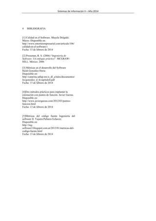 Sistemas de Información II – Año 2014

4

BIBLIOGRAFIA

[1] Calidad en el Software. Mayela Delgado.
Marzo. Disponible en:
http://www.entornoempresarial.com/articulo/106/
calidad-en-el-software-i
Fecha: 13 de febrero de 2014
[2] Pressman, R. S. (2006) “Ingeniería de
Software. Un enfoque práctico”. MCGRAWHILL. México. 2006
[3] Métricas en el desarrollo del Software
Heidi González Doria.
Disponible en:
http://catarina.udlap.mx/u_dl_a/tales/documentos/
lis/gonzalez_d_h/capitulo4.pdf
Fecha: 13 de febrero de 2014

[4]Dos métodos prácticos para implantar la
estimación con puntos de función. Javier Garzas.
Disponible en:
http://www.javiergarzas.com/2012/03/puntosfuncion.html
Fecha: 13 de febrero de 2014

[5]Métricas del código fuente Ingeniería del
software II. Yajaira Pallares Echavez.
Disponible en:
http://ingsoftware3.blogspot.com.ar/2013/01/metricas-delcodigo-fuente.html
Fecha: 13 de febrero de 2014

 