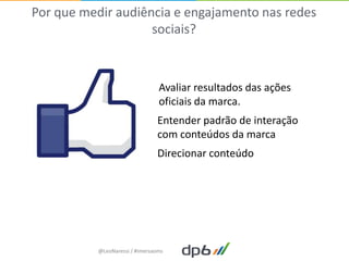 Por que medir audiência e engajamento nas redes
                    sociais?



                                 Avaliar resultados das ações
                                 oficiais da marca.
                                Entender padrão de interação
                                com conteúdos da marca
                                Direcionar conteúdo




           @LeoNaressi / #imersaoms
 