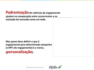 Padronização de métricas de engajamento
ajudam na comparação entre concorrentes e na
evolução do mercado como um todo.




Mas quem deve definir o que é
engajamento para determinada campanha
(e KPI’s de engajamento) é a marca.
(personalização)




                 @LeoNaressi / #imersaoms
 