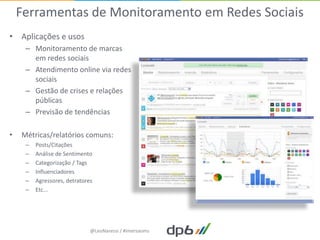 Ferramentas de Monitoramento em Redes Sociais
• Aplicações e usos
     – Monitoramento de marcas
       em redes sociais
     – Atendimento online via redes
       sociais
     – Gestão de crises e relações
       públicas
     – Previsão de tendências

•   Métricas/relatórios comuns:
     –   Posts/Citações
     –   Análise de Sentimento
     –   Categorização / Tags
     –   Influenciadores
     –   Agressores, detratores
     –   Etc...




                              @LeoNaressi / #imersaoms
 