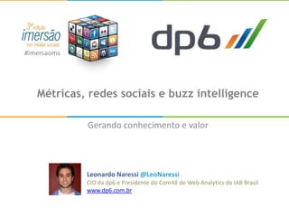 #imersaoms




   Métricas, redes sociais e buzz intelligence

             Gerando conhecimento e valor




             Leonardo Naressi @LeoNaressi
             CIO da dp6 e Presidente do Comitê de Web Analytics do IAB Brasil
             www.dp6.com.br
 