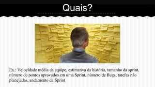 Ex.: Velocidade média da equipe, estimativa da história, tamanho da sprint,
número de pontos aprovados em uma Sprint, número de Bugs, tarefas não
planejadas, andamento da Sprint
Quais?
 