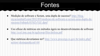 ● Medição de software e Scrum, uma dupla de sucesso? http://blog.
myscrumhalf.com/2012/05/medicao-de-software-e-scrum-uma-dupla-de-
sucesso/#sthash.01NZvVjU.dpuf
● Uso eficaz de métricas em métodos ágeis no desenvolvimento de software
http://ccsl.ime.usp.br/agilcoop/files/defesa.pdf
● Que métricas deveríamos ter? http://www.procergs.rs.gov.br/index.php?
action=destaque&cod=64
Fontes
 