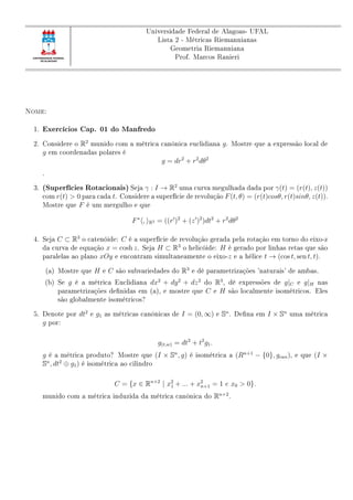 Universidade Federal de Alagoas- UFAL
Lista 2 - Métricas Riemannianas
Geometria Riemanniana
Prof. Marcos Ranieri
Nome:
1. Exercícios Cap. 01 do Manfredo
2. Considere o R2
munido com a métrica canônica euclidiana g. Mostre que a expressão local de
g em coordenadas polares é
g = dr2
+ r2
dθ2
.
3. (Superfícies Rotacionais) Seja γ : I → R2
uma curva megulhada dada por γ(t) = (r(t), z(t))
com r(t) > 0 para cada t. Considere a superfície de revolução F(t, θ) = (r(t)cosθ, r(t)sinθ, z(t)).
Mostre que F é um mergulho e que
F∗
, R3 = ((r )2
+ (z )2
)dt2
+ r2
dθ2
4. Seja C ⊂ R3
o catenóide: C é a superfície de revolução gerada pela rotação em torno do eixo-z
da curva de equação x = cosh z. Seja H ⊂ R3
o helicóide: H é gerado por linhas retas que são
paralelas ao plano xOy e encontram simultaneamente o eixo-z e a hélice t → (cos t, sen t, t).
(a) Mostre que H e C são subvariedades do R3
e dê parametrizações 'naturais' de ambas.
(b) Se g é a métrica Euclidiana dx2
+ dy2
+ dz2
do R3
, dê expressões de g|C e g|H nas
parametrizações denidas em (a), e mostre que C e H são localmente isométricos. Eles
são globalmente isométricos?
5. Denote por dt2
e g1 as métricas canônicas de I = (0, ∞) e Sn
. Dena em I × Sn
uma métrica
g por:
g(t,w) = dt2
+ t2
g1.
g é a métrica produto? Mostre que (I × Sn
, g) é isométrica a (Rn+1
− {0}, gcan), e que (I ×
Sn
, dt2
⊕ g1) é isométrica ao cilindro
C = {x ∈ Rn+2
| x2
1 + ... + x2
n+1 = 1 e x0  0}.
munido com a métrica induzida da métrica canônica do Rn+2
.
 